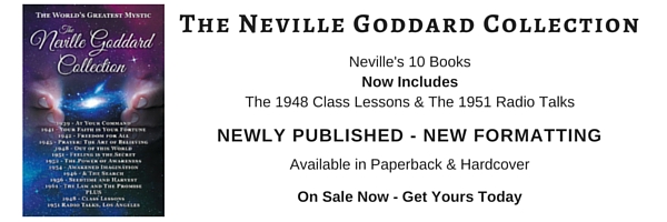 Neville Goddard Books Has Lectures, Quotes, Audio, Books, Including The Neville Goddard Collection - The Most Complete Reader Available. All 10 Books Plus 2 Lecture Series. Includes At Your Command, Your Faith is Your Fortune, Freedom for All, Prayer The Art of Believing, Out of this World, Feeling is the Secret, The Power of Awareness, Awakened Imagination & 1946 - & The Search, Seedtime and Harvest, The Law and The Promise, The 1948 Class Lessons/Lectures/Instructions & The July 1951 Radio Talks. Neville Goddard Books and Lectures, Mystic, Occult, Spiritual, New Thought